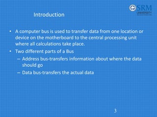 Introduction
• A computer bus is used to transfer data from one location or
device on the motherboard to the central processing unit
where all calculations take place.
• Two different parts of a Bus
– Address bus‐transfers information about where the data
should go
– Data bus‐transfers the actual data
3
 