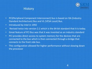 History
• PCI(Peripheral Component Interconnect) bus is based on ISA (Industry
Standard Architecture) Bus and VL (VESA Local) Bus.
• Introduced by Intel in 1992
• Revised twice into version 2.1 which is the 64‐bit standard that it is today.
• Great feature of PCI Bus was that it was invented as an industry standard
• PCI provides direct access to system memory for the devices that are
connected to the bus which is then connected through a bridge that
connects to the front side bus.
• This configuration allowed for higher performance without slowing down
the processor
4
 