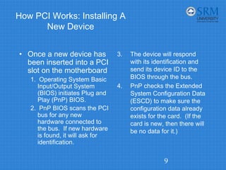 How PCI Works: Installing A
New Device
• Once a new device has
been inserted into a PCI
slot on the motherboard
1. Operating System Basic
Input/Output System
(BIOS) initiates Plug and
Play (PnP) BIOS.
2. PnP BIOS scans the PCI
bus for any new
hardware connected to
the bus. If new hardware
is found, it will ask for
identification.
3. The device will respond
with its identification and
send its device ID to the
BIOS through the bus.
4. PnP checks the Extended
System Configuration Data
(ESCD) to make sure the
configuration data already
exists for the card. (If the
card is new, then there will
be no data for it.)
9
 