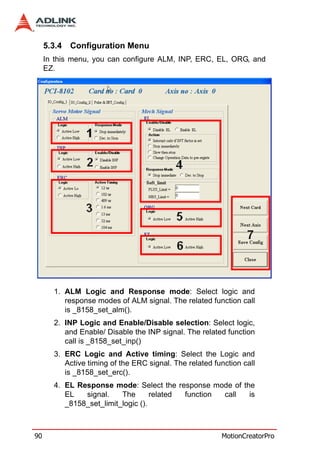 5.3.4   Configuration Menu
     In this menu, you can configure ALM, INP, ERC, EL, ORG, and
     EZ.




       1. ALM Logic and Response mode: Select logic and
          response modes of ALM signal. The related function call
          is _8158_set_alm().
       2. INP Logic and Enable/Disable selection: Select logic,
          and Enable/ Disable the INP signal. The related function
          call is _8158_set_inp()
       3. ERC Logic and Active timing: Select the Logic and
          Active timing of the ERC signal. The related function call
          is _8158_set_erc().
       4. EL Response mode: Select the response mode of the
          EL   signal.    The       related function call is
          _8158_set_limit_logic ().



90                                                       MotionCreatorPro
 