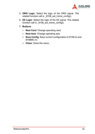 5. ORG Logic: Select the logic of the ORG signal. The
        related function call is _8158_set_home_config().
     6. EZ Logic: Select the logic of the EZ signal. The related
        function call is _8158_set_home_config().
     7. Buttons:
            Next Card: Change operating card.
            Next Axis: Change operating axis.
            Save Config: Save current configuration to 8158.ini and
            8158MC.ini.
            Close: Close the menu.




MotionCreatorPro                                                      91
 