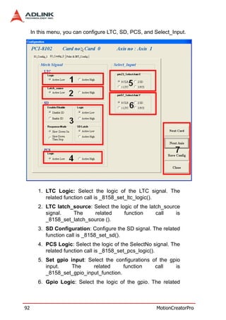 In this menu, you can configure LTC, SD, PCS, and Select_Input.




        1. LTC Logic: Select the logic of the LTC signal. The
           related function call is _8158_set_ltc_logic().
        2. LTC latch_source: Select the logic of the latch_source
           signal.   The      related     function      call    is
           _8158_set_latch_source ().
        3. SD Configuration: Configure the SD signal. The related
           function call is _8158_set_sd().
        4. PCS Logic: Select the logic of the SelectNo signal. The
           related function call is _8158_set_pcs_logic().
        5. Set gpio input: Select the configurations of the gpio
           input.    The     related      function    call    is
           _8158_set_gpio_input_function.
        6. Gpio Logic: Select the logic of the gpio. The related



92                                                      MotionCreatorPro
 