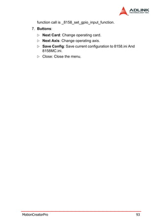 function call is _8158_set_gpio_input_function.
     7. Buttons:
            Next Card: Change operating card.
            Next Axis: Change operating axis.
            Save Config: Save current configuration to 8158.ini And
            8158MC.ini.
            Close: Close the menu.




MotionCreatorPro                                                      93
 