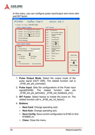 In this menu, you can configure pulse input/output and move ratio
     and INT factor.




        1. Pulse Output Mode: Select the output mode of the
           pulse signal (OUT/ DIR). The related function call is
           _8158_set_pls_outmode().
        2. Pulse Input: Sets the configurations of the Pulse input
           signal(EA/EB). The related function calls are
           _8158_set_pls_iptmode(), _8158_set_feedback_src().
        3. INT Factor: Select factors to initiate the event int. The
           related function call is _8158_set_int_factor().
        4. Buttons:
              Next Card: Change operating card.
              Next Axis: Change operating axis.
              Save Config: Save current configuration to 8158.ini And
              8158MC.ini.
              Close: Close the menu.



94                                                        MotionCreatorPro
 