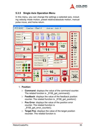 5.3.5   Single Axis Operation Menu
  In this menu, you can change the settings a selected axis, includ-
  ing velocity mode motion, preset relative/absolute motion, manual
  pulse move, and home return.




     1. Position:
            Command: displays the value of the command counter.
            The related function is _8158_get_command().
            Feedback: displays the value of the feedback position
            counter. The related function is _8158_get_position()
            Pos Error: displays the value of the position error
            counter. The related function is
            _8158_get_error_counter().
            Target Pos: displays the value of the target position
            recorder. The related function is




MotionCreatorPro                                                       95
 