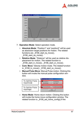 7. Operation Mode: Select operation mode.
            Absolute Mode: “Position1” and “position2” will be used
            as absolution target positions for motion. The related
            functions are _8158_start_ta_move(),
            _8158_start_sa_move().
            Relative Mode: “Distance” will be used as relative dis-
            placement for motion. The related function is
            _8158_start_tr_move(), _8158_start_sr_move().
            Cont. Move: Velocity motion mode. The related function
            is _8158_tv_move(), _8158_start_sv_move().
            Manual Pulse Move: Manual Pulse motion. Clicking this
            button will invoke the manual pulse configuration win-
            dow.




            Home Mode: Home return motion. Clicking this button
            will invoke the home move configuration window. The
            related function is _8158_set_home_config().If the




MotionCreatorPro                                                      97
 