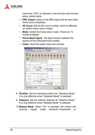 check box “ATU” is checked, it will execute auto homing
           when motion starts.
           ERC Output: Select if the ERC signal will be sent when
           home move completes.
           EZ Count: Set the EZ count number, which is effective
           on certain home return modes.
           Mode: Select the home return mode. There are 13
           modes available.
           Home Mode figure: The figure shown explains the
           actions of the individual home modes.
           Close: Click this button close this window.




     8. Position: Set the absolute position for “Absolute Mode.”
        It is only effective when “Absolute Mode” is selected.
     9. Distance: Set the relative distance for “Relative Mode.”
        It is only effective when “Relative Mode” is selected.
     10.Repeat Mode: When “On” is selected, the motion will
        become repeat mode (forward<->backward or




98                                                       MotionCreatorPro
 