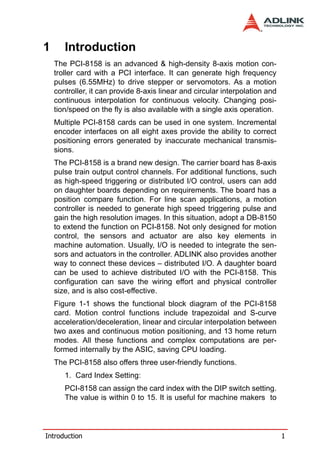 1      Introduction
    The PCI-8158 is an advanced & high-density 8-axis motion con-
    troller card with a PCI interface. It can generate high frequency
    pulses (6.55MHz) to drive stepper or servomotors. As a motion
    controller, it can provide 8-axis linear and circular interpolation and
    continuous interpolation for continuous velocity. Changing posi-
    tion/speed on the fly is also available with a single axis operation.
    Multiple PCI-8158 cards can be used in one system. Incremental
    encoder interfaces on all eight axes provide the ability to correct
    positioning errors generated by inaccurate mechanical transmis-
    sions.
    The PCI-8158 is a brand new design. The carrier board has 8-axis
    pulse train output control channels. For additional functions, such
    as high-speed triggering or distributed I/O control, users can add
    on daughter boards depending on requirements. The board has a
    position compare function. For line scan applications, a motion
    controller is needed to generate high speed triggering pulse and
    gain the high resolution images. In this situation, adopt a DB-8150
    to extend the function on PCI-8158. Not only designed for motion
    control, the sensors and actuator are also key elements in
    machine automation. Usually, I/O is needed to integrate the sen-
    sors and actuators in the controller. ADLINK also provides another
    way to connect these devices – distributed I/O. A daughter board
    can be used to achieve distributed I/O with the PCI-8158. This
    configuration can save the wiring effort and physical controller
    size, and is also cost-effective.
    Figure 1-1 shows the functional block diagram of the PCI-8158
    card. Motion control functions include trapezoidal and S-curve
    acceleration/deceleration, linear and circular interpolation between
    two axes and continuous motion positioning, and 13 home return
    modes. All these functions and complex computations are per-
    formed internally by the ASIC, saving CPU loading.
    The PCI-8158 also offers three user-friendly functions.
       1. Card Index Setting:
       PCI-8158 can assign the card index with the DIP switch setting.
       The value is within 0 to 15. It is useful for machine makers to




Introduction                                                                  1
 