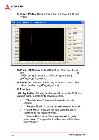 14.Speed_Profile: Clicking this button will show the Speed
         Profile.




      15.Digital I/O: Display and set Digital I/O. The related func-
         tion                                                     is
         _8158_get_gpio_output(),_8158_get_gpio_input(),
         _8158_set_gpio_output().
      16.Servo On: Set the SVON signal output status. The
         related function is _8158_set_servo().
      17.Play Key:
      Left play button: Clicking this button will cause the 8158 start
      to outlet pulses according to previous setting.
            In “Absolute Mode,” it causes the axis to move to
            position1.
            In “Relative Mode,” it causes the axis to move forward.
            In “Cont. Move,” it causes the axis to start to move
            according to the velocity setting.
            In “Manual Pulse Move,” it causes the axis to go into
            pulse move. The speed limit is the value set by “Maxi-
            mum Velocity.”




100                                                      MotionCreatorPro
 