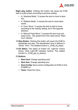 Right play button: Clicking this button will cause the 8158
     start to outlet pulses according to previous setting.
            In “Absolute Mode,” it causes the axis to move to posi-
            tion.
            In “Relative Mode,” it causes the axis to move back-
            wards.
            In “Cont. Move,” it causes the axis to start to move
            according to the velocity setting, but in the opposite
            direction.
            In “Manual Pulse Move,” it causes the axis to go into
            pulse move. The speed limit is the value set by “Maxi-
            mum Velocity.”
     18.Stop Button: Clicking this button will cause the 8158 to
        decelerate and stop. The deceleration time is defined in
        “Decel. Time.” The related function is _8158_sd_stop().
     19.I/O Status: The status of motion I/O. Light-On means
        Active, while Light-Off indicates inactive. The related
        function is _8158_get_io_status().
     20.Buttons:
            Next Card: Change operating card.
            Next Axis: Change operating axis.
            Save Config: Save current configuration to 8158.ini And
            8158MC.ini.
            Close: Close the menu.




MotionCreatorPro                                                      101
 