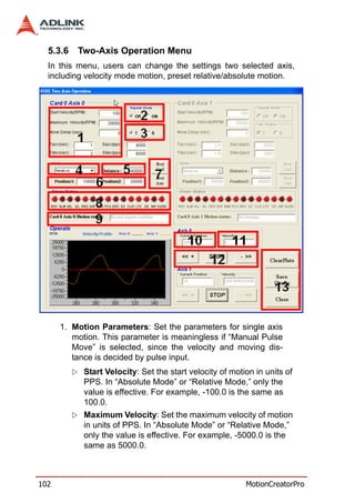 5.3.6   Two-Axis Operation Menu
  In this menu, users can change the settings two selected axis,
  including velocity mode motion, preset relative/absolute motion.




      1. Motion Parameters: Set the parameters for single axis
         motion. This parameter is meaningless if “Manual Pulse
         Move” is selected, since the velocity and moving dis-
         tance is decided by pulse input.
            Start Velocity: Set the start velocity of motion in units of
            PPS. In “Absolute Mode” or “Relative Mode,” only the
            value is effective. For example, -100.0 is the same as
            100.0.
            Maximum Velocity: Set the maximum velocity of motion
            in units of PPS. In “Absolute Mode” or “Relative Mode,”
            only the value is effective. For example, -5000.0 is the
            same as 5000.0.



102                                                       MotionCreatorPro
 