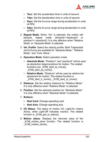 Tacc: Set the acceleration time in units of second.
            Tdec: Set the deceleration time in units of second.
            Sacc: Set the S-curve range during acceleration in units
            of PPS.
            Sdec: Set the S-curve range during deceleration in units
            of PPS.
     2. Repeat Mode: When “On” is selected, the motion will
        become repeat mode (forward<->backward or
        position1<->position2). It is only effective when “Relative
        Mode” or “Absolute Mode” is selected.
     3. Vel. Profile: Select the velocity profile. Both Trapezoidal
        and S-Curve are available for “Absolute Mode,” “Relative
        Mode,” and “Cont. Move.”
     4. Operation Mode: Select operation mode.
            Absolute Mode: “Position1” and “position2” will be used
            as absolution target positions for motion. The related
            functions are _8158_start_ta_move(),
            _8158_start_sa_move().
            Relative Mode: “Distance” will be used as relative dis-
            placement for motion. The related function is
            _8158_start_tr_move(), _8158_start_sr_move().
     5. Distance: Set the relative distance for “Relative Mode.”
        It is only effective when “Relative Mode” is selected.
     6. Position: Set the absolute position for “Absolute Mode.”
        It is only effective when “Absolute Mode” is selected.
     7. Buttons:
            Next Card: Change operating card.
            Next Axis: Change operating axis.
     8. I/O Status: The status of motion I/O. Light-On means
        Active, while Light-Off indicates inactive. The related
        function is _8158_get_io_status().
     9. Motion status: Displays the returned value of the
        _8158_motion_done function. The related function is
        _8158_motion_done().




MotionCreatorPro                                                      103
 