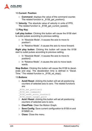 10.Current Position:
            Command: displays the value of the command counter.
            The related function is _8158_get_position().
      11. Velocity: The absolute value of velocity in units of PPS.
          The related function is _8158_get_current_speed().
      12.Play Key:
      Left play button: Clicking this button will cause the 8158 start
      to outlet pulses according to previous setting.
            In “Absolute Mode”, it causes the axis to move to
            position1.
            In “Relative Mode”, it causes the axis to move forward.
      Right play button: Clicking this button will cause the 8158
      start to outlet pulses according to previous setting.
            In “Absolute Mode”, it causes the axis to move to
            position2.
            In “Relative Mode”, it causes the axis to move back-
            wards.
      Stop Button: Clicking this button will cause the 8158 to decel-
      erate and stop. The deceleration time is defined in “Decel.
      Time.” The related function is _8158_sd_stop().
      13.Buttons:
            Axis0 Reset: clicking this button will set all positioning
            counters of selected axis to zero. The related functions
            are:
         _8158_set_position()
         _8158_set_command()
         _8158_reset_error_counter()
         _8158_reset_target_pos()
            Axis1 Reset: clicking this button will set all positioning
            counters of selected axis to zero.
            ClearPlots: Clear the Motion Graph.
            Save Config: Save current configuration to 8158.ini and
            8158MC.ini.
            Close: Close the menu.




104                                                       MotionCreatorPro
 