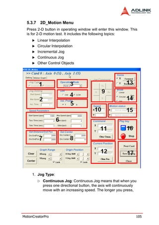 5.3.7    2D_Motion Menu
  Press 2-D button in operating window will enter this window. This
  is for 2-D motion test. It includes the following topics:
          Linear Interpolation
          Circular Interpolation
          Incremental Jog
          Continuous Jog
          Other Control Objects




     1. Jog Type:
             Continuous Jog: Continuous Jog means that when you
             press one directional button, the axis will continuously
             move with an increasing speed. The longer you press,




MotionCreatorPro                                                    105
 
