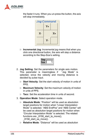 the faster it runs. When you un-press the button, the axis
            will stop immediately.




            Incremental Jog: Incremental jog means that when you
            click one directional button, the axis will step a distance
            according to the Step-Size’s setting.




      2. Jog Setting: Set the parameters for single axis motion.
         This parameter is meaningless if       “Jog Mode” is
         selected, since the velocity and moving distance is
         decided by pulse input.
            Start Velocity: Set the start velocity of motion in units of
            PPS.
            Maximum Velocity: Set the maximum velocity of motion
            in units of PPS.
            Tacc: Set the acceleration time in units of second.
      3. Operation Mode: Select operation mode.
            Absolute Mode: “Position” will be used as absolution
            target positions for motion when “Linear Interpolation
            Mode” is selected. “ABS EndPos” and “ABS Center” will
            be used as absolution target positions for motion when
            “Circular Interpolation Mode” is selected. The related
            functions are _8158_start_ta_move(),
            _8158_start_sa_move().
            Relative Mode: “Distance” will be used as absolution



106                                                       MotionCreatorPro
 