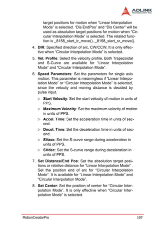 target positions for motion when “Linear Interpolation
            Mode” is selected. “Dis EndPos” and “Dis Center” will be
            used as absolution target positions for motion when “Cir-
            cular Interpolation Mode” is selected. The related func-
            tion is _8158_start_tr_move(), _8158_start_sr_move().
     4. DIR: Specified direction of arc, CW/CCW, It is only effec-
        tive when “Circular Interpolation Mode” is selected.
     5. Vel. Profile: Select the velocity profile. Both Trapezoidal
        and S-Curve are available for “Linear Interpolation
        Mode” and “Circular Interpolation Mode”.
     6. Speed Parameters: Set the parameters for single axis
        motion. This parameter is meaningless if “Linear Interpo-
        lation Mode” or “Circular Interpolation Mode” is selected,
        since the velocity and moving distance is decided by
        pulse input.
            Start Velocity: Set the start velocity of motion in units of
            PPS.
            Maximum Velocity: Set the maximum velocity of motion
            in units of PPS.
            Accel. Time: Set the acceleration time in units of sec-
            ond.
            Decel. Time: Set the deceleration time in units of sec-
            ond.
            SVacc: Set the S-curve range during acceleration in
            units of PPS.
            SVdec: Set the S-curve range during deceleration in
            units of PPS.
     7. Set Distance/End Pos: Set the absolution target posi-
        tions or relative distance for “Linear Interpolation Mode” .
        Set the position end of arc for “Circular Interpolation
        Mode”. It is available for “Linear Interpolation Mode” and
        “Circular Interpolation Mode”.
     8. Set Center: Set the position of center for “Circular Inter-
        polation Mode”. It is only effective when “Circular Inter-
        polation Mode” is selected.




MotionCreatorPro                                                       107
 