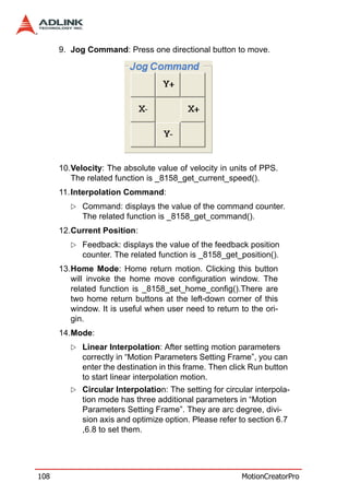 9. Jog Command: Press one directional button to move.




      10.Velocity: The absolute value of velocity in units of PPS.
         The related function is _8158_get_current_speed().
      11. Interpolation Command:
            Command: displays the value of the command counter.
            The related function is _8158_get_command().
      12.Current Position:
            Feedback: displays the value of the feedback position
            counter. The related function is _8158_get_position().
      13.Home Mode: Home return motion. Clicking this button
         will invoke the home move configuration window. The
         related function is _8158_set_home_config().There are
         two home return buttons at the left-down corner of this
         window. It is useful when user need to return to the ori-
         gin.
      14.Mode:
            Linear Interpolation: After setting motion parameters
            correctly in “Motion Parameters Setting Frame”, you can
            enter the destination in this frame. Then click Run button
            to start linear interpolation motion.
            Circular Interpolation: The setting for circular interpola-
            tion mode has three additional parameters in “Motion
            Parameters Setting Frame”. They are arc degree, divi-
            sion axis and optimize option. Please refer to section 6.7
            ,6.8 to set them.




108                                                      MotionCreatorPro
 