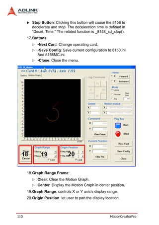 Stop Button: Clicking this button will cause the 8158 to
         decelerate and stop. The deceleration time is defined in
         “Decel. Time.” The related function is _8158_sd_stop().
      17.Buttons:
            •Next Card: Change operating card.
            •Save Config: Save current configuration to 8158.ini
            And 8158MC.ini.
            •Close: Close the menu.




      18.Graph Range Frame:
            Clear: Clear the Motion Graph.
            Center: Display the Motion Graph in center position.
      19.Graph Range: controls X or Y axis’s display range.
      20.Origin Position: let user to pan the display location.



110                                                      MotionCreatorPro
 
