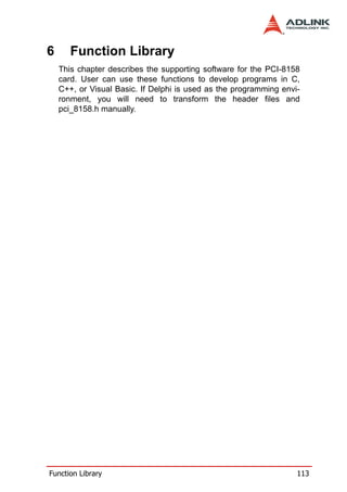 6      Function Library
    This chapter describes the supporting software for the PCI-8158
    card. User can use these functions to develop programs in C,
    C++, or Visual Basic. If Delphi is used as the programming envi-
    ronment, you will need to transform the header files and
    pci_8158.h manually.




Function Library                                                   113
 