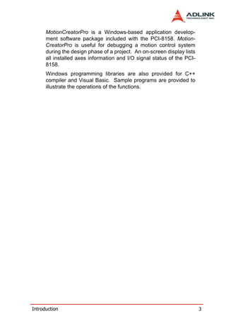 MotionCreatorPro is a Windows-based application develop-
      ment software package included with the PCI-8158. Motion-
      CreatorPro is useful for debugging a motion control system
      during the design phase of a project. An on-screen display lists
      all installed axes information and I/O signal status of the PCI-
      8158.
      Windows programming libraries are also provided for C++
      compiler and Visual Basic. Sample programs are provided to
      illustrate the operations of the functions.




Introduction                                                             3
 