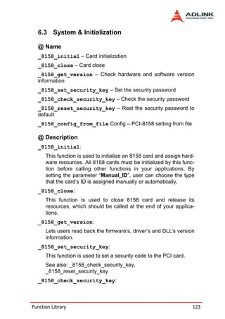 6.3 System & Initialization

  @ Name
  _8158_initial – Card initialization
  _8158_close – Card close
  _8158_get_version – Check hardware and software version
  information
  _8158_set_security_key – Set the security password
  _8158_check_security_key – Check the security password
  _8158_reset_security_key – Rest the security password to
  default
  _8158_config_from_file Config – PCI-8158 setting from file

  @ Description
  _8158_initial:
      This function is used to initialize an 8158 card and assign hard-
      ware resources. All 8158 cards must be initialized by this func-
      tion before calling other functions in your applications. By
      setting the parameter “Manual_ID”, user can choose the type
      that the card’s ID is assigned manually or automatically.
  _8158_close:
      This function is used to close 8158 card and release its
      resources, which should be called at the end of your applica-
      tions.
  _8158_get_version:
      Lets users read back the firmware’s, driver’s and DLL’s version
      information.
  _8158_set_security_key:
      This function is used to set a security code to the PCI card.
      See also: _8158_check_security_key,
      _8158_reset_security_key
  _8158_check_security_key:



Function Library                                                      123
 