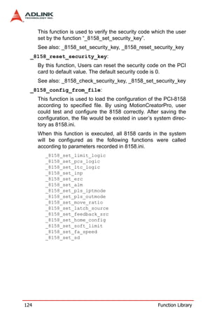 This function is used to verify the security code which the user
      set by the function “_8158_set_security_key”.
      See also: _8158_set_security_key, _8158_reset_security_key
  _8158_reset_security_key:
      By this function, Users can reset the security code on the PCI
      card to default value. The default security code is 0.
      See also: _8158_check_security_key, _8158_set_security_key
  _8158_config_from_file:
      This function is used to load the configuration of the PCI-8158
      according to specified file. By using MotionCreatorPro, user
      could test and configure the 8158 correctly. After saving the
      configuration, the file would be existed in user’s system direc-
      tory as 8158.ini.
      When this function is executed, all 8158 cards in the system
      will be configured as the following functions were called
      according to parameters recorded in 8158.ini.
         _8158_set_limit_logic
         _8158_set_pcs_logic
         _8158_set_ltc_logic
         _8158_set_inp
         _8158_set_erc
         _8158_set_alm
         _8158_set_pls_iptmode
         _8158_set_pls_outmode
         _8158_set_move_ratio
         _8158_set_latch_source
         _8158_set_feedback_src
         _8158_set_home_config
         _8158_set_soft_limit
         _8158_set_fa_speed
         _8158_set_sd




124                                                      Function Library
 