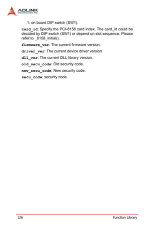 1: on board DIP switch (SW1).
  card_id: Specify the PCI-8158 card index. The card_id could be
  decided by DIP switch (SW1) or depend on slot sequence. Please
  refer to _8158_initial().
  firmware_ver: The current firmware version.
  driver_ver: The current device driver version.
  dll_ver: The current DLL library version.
  old_secu_code: Old security code.
  new_secu_code: New security code.
  secu_code: security code.




126                                                 Function Library
 