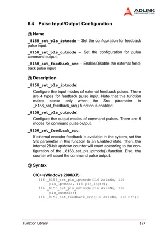 6.4 Pulse Input/Output Configuration

  @ Name
  _8158_set_pls_iptmode – Set the configuration for feedback
  pulse input.
  _8158_set_pls_outmode – Set the configuration for pulse
  command output.
  _8158_set_feedback_src – Enable/Disable the external feed-
  back pulse input

  @ Description
  _8158_set_pls_iptmode:
      Configure the input modes of external feedback pulses. There
      are 4 types for feedback pulse input. Note that this function
      makes sense only when the Src parameter in
      _8158_set_feedback_src() function is enabled.
  _8158_set_pls_outmode:
      Configure the output modes of command pulses. There are 6
      modes for command pulse output.
  _8158_set_feedback_src:
      If external encoder feedback is available in the system, set the
      Src parameter in this function to an Enabled state. Then, the
      internal 28-bit up/down counter will count according to the con-
      figuration of the _8158_set_pls_iptmode() function. Else, the
      counter will count the command pulse output.

  @ Syntax

      C/C++(Windows 2000/XP)
         I16 _8158_set_pls_iptmode(I16 AxisNo, I16
              pls_iptmode, I16 pls_logic);
         I16 _8158_set_pls_outmode(I16 AxisNo, I16
              pls_outmode);
         I16 _8158_set_feedback_src(I16 AxisNo, I16 Src);




Function Library                                                     127
 