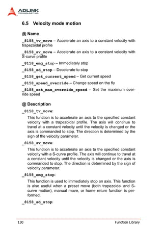 6.5 Velocity mode motion

  @ Name
  _8158_tv_move – Accelerate an axis to a constant velocity with
  trapezoidal profile
  _8158_sv_move – Accelerate an axis to a constant velocity with
  S-curve profile
  _8158_emg_stop – Immediately stop
  _8158_sd_stop – Decelerate to stop
  _8158_get_current_speed – Get current speed
  _8158_speed_override – Change speed on the fly
  _8158_set_max_override_speed – Set the maximum over-
  ride speed

  @ Description
  _8158_tv_move:
      This function is to accelerate an axis to the specified constant
      velocity with a trapezoidal profile. The axis will continue to
      travel at a constant velocity until the velocity is changed or the
      axis is commanded to stop. The direction is determined by the
      sign of the velocity parameter.
  _8158_sv_move:
      This function is to accelerate an axis to the specified constant
      velocity with a S-curve profile. The axis will continue to travel at
      a constant velocity until the velocity is changed or the axis is
      commanded to stop. The direction is determined by the sign of
      velocity parameter.
  _8158_emg_stop:
      This function is used to immediately stop an axis. This function
      is also useful when a preset move (both trapezoidal and S-
      curve motion), manual move, or home return function is per-
      formed.
  _8158_sd_stop:




130                                                          Function Library
 