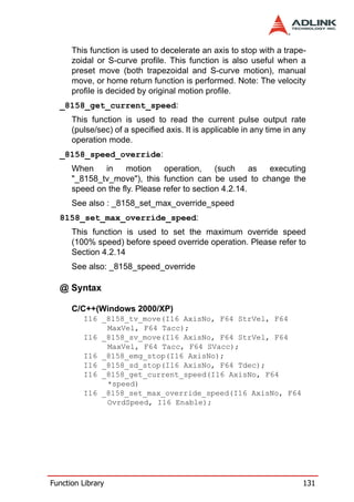 This function is used to decelerate an axis to stop with a trape-
      zoidal or S-curve profile. This function is also useful when a
      preset move (both trapezoidal and S-curve motion), manual
      move, or home return function is performed. Note: The velocity
      profile is decided by original motion profile.
  _8158_get_current_speed:
      This function is used to read the current pulse output rate
      (pulse/sec) of a specified axis. It is applicable in any time in any
      operation mode.
  _8158_speed_override:
      When    in    motion     operation,     (such     as executing
      "_8158_tv_move"), this function can be used to change the
      speed on the fly. Please refer to section 4.2.14.
      See also : _8158_set_max_override_speed
  8158_set_max_override_speed:
      This function is used to set the maximum override speed
      (100% speed) before speed override operation. Please refer to
      Section 4.2.14
      See also: _8158_speed_override

  @ Syntax

      C/C++(Windows 2000/XP)
         I16 _8158_tv_move(I16 AxisNo, F64 StrVel, F64
              MaxVel, F64 Tacc);
         I16 _8158_sv_move(I16 AxisNo, F64 StrVel, F64
              MaxVel, F64 Tacc, F64 SVacc);
         I16 _8158_emg_stop(I16 AxisNo);
         I16 _8158_sd_stop(I16 AxisNo, F64 Tdec);
         I16 _8158_get_current_speed(I16 AxisNo, F64
              *speed)
         I16 _8158_set_max_override_speed(I16 AxisNo, F64
              OvrdSpeed, I16 Enable);




Function Library                                                         131
 