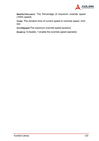 NewVelPercent: The Percentage of maximum override speed
  (100% speed)
  Time: The duration time of current speed to override speed. Unit:
  sec
  OvrdSpeed:The maximum override speed (pulse/s)
  Enable: 0:disable, 1:enable the override speed operation




Function Library                                                  133
 