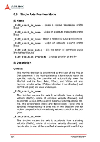 6.6 Single Axis Position Mode

  @ Name
  _8158_start_tr_move – Begin a relative trapezoidal profile
  move
  _8158_start_ta_move – Begin an absolute trapezoidal profile
  move
  _8158_start_sr_move – Begin a relative S-curve profile move
  _8158_start_sa_move – Begin an absolute S-curve profile
  move
  _8158_set_move_ratio – Set the ration of command pulse
  and feedback pulse
  _8158_position_override – Change position on the fly

  @ Description

  General:
      The moving direction is determined by the sign of the Pos or
      Dist parameter. If the moving distance is too short to reach the
      specified velocity, the controller will automatically lower the
      MaxVel, and the Tacc, Tdec, VSacc, and VSdec will also
      become shorter while dV/dt(acceleration / deceleration) and
      d(dV/dt)/dt (jerk) are keep unchanged.
  _8158_start_tr_move:
      This function causes the axis to accelerate form a starting
      velocity (StrVel), rotate at constant velocity (MaxVel), and
      decelerate to stop at the relative distance with trapezoidal pro-
      file. The acceleration (Tacc) and deceleration (Tdec) time is
      specified independently–it does not let the program wait for
      motion completion but immediately returns control to the pro-
      gram.
  _8158_start_ta_move:
      This function causes the axis to accelerate from a starting
      velocity (StrVel), rotate at constant velocity (MaxVel), and
      decelerates to stop at the specified absolute position with trap-



134                                                       Function Library
 
