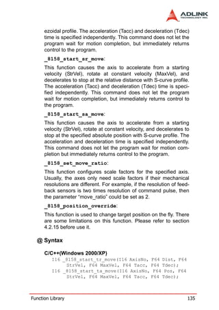 ezoidal profile. The acceleration (Tacc) and deceleration (Tdec)
      time is specified independently. This command does not let the
      program wait for motion completion, but immediately returns
      control to the program.
      _8158_start_sr_move:
      This function causes the axis to accelerate from a starting
      velocity (StrVel), rotate at constant velocity (MaxVel), and
      decelerates to stop at the relative distance with S-curve profile.
      The acceleration (Tacc) and deceleration (Tdec) time is speci-
      fied independently. This command does not let the program
      wait for motion completion, but immediately returns control to
      the program.
      _8158_start_sa_move:
      This function causes the axis to accelerate from a starting
      velocity (StrVel), rotate at constant velocity, and decelerates to
      stop at the specified absolute position with S-curve profile. The
      acceleration and deceleration time is specified independently.
      This command does not let the program wait for motion com-
      pletion but immediately returns control to the program.
      _8158_set_move_ratio:
      This function configures scale factors for the specified axis.
      Usually, the axes only need scale factors if their mechanical
      resolutions are different. For example, if the resolution of feed-
      back sensors is two times resolution of command pulse, then
      the parameter “move_ratio” could be set as 2.
      _8158_position_override:
      This function is used to change target position on the fly. There
      are some limitations on this function. Please refer to section
      4.2.15 before use it.

  @ Syntax

      C/C++(Windows 2000/XP)
         I16 _8158_start_tr_move(I16 AxisNo, F64 Dist, F64
              StrVel, F64 MaxVel, F64 Tacc, F64 Tdec);
         I16 _8158_start_ta_move(I16 AxisNo, F64 Pos, F64
              StrVel, F64 MaxVel, F64 Tacc, F64 Tdec);



Function Library                                                       135
 