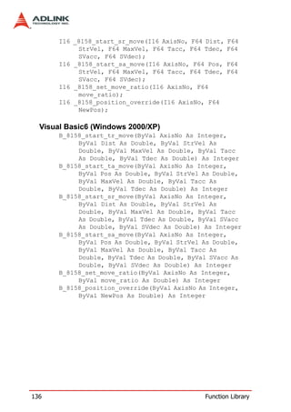 I16 _8158_start_sr_move(I16 AxisNo, F64 Dist,   F64
            StrVel, F64 MaxVel, F64 Tacc, F64 Tdec,    F64
            SVacc, F64 SVdec);
       I16 _8158_start_sa_move(I16 AxisNo, F64 Pos,    F64
            StrVel, F64 MaxVel, F64 Tacc, F64 Tdec,    F64
            SVacc, F64 SVdec);
       I16 _8158_set_move_ratio(I16 AxisNo, F64
            move_ratio);
       I16 _8158_position_override(I16 AxisNo, F64
            NewPos);

  Visual Basic6 (Windows 2000/XP)
       B_8158_start_tr_move(ByVal AxisNo As Integer,
            ByVal Dist As Double, ByVal StrVel As
            Double, ByVal MaxVel As Double, ByVal Tacc
            As Double, ByVal Tdec As Double) As Integer
       B_8158_start_ta_move(ByVal AxisNo As Integer,
            ByVal Pos As Double, ByVal StrVel As Double,
            ByVal MaxVel As Double, ByVal Tacc As
            Double, ByVal Tdec As Double) As Integer
       B_8158_start_sr_move(ByVal AxisNo As Integer,
            ByVal Dist As Double, ByVal StrVel As
            Double, ByVal MaxVel As Double, ByVal Tacc
            As Double, ByVal Tdec As Double, ByVal SVacc
            As Double, ByVal SVdec As Double) As Integer
       B_8158_start_sa_move(ByVal AxisNo As Integer,
            ByVal Pos As Double, ByVal StrVel As Double,
            ByVal MaxVel As Double, ByVal Tacc As
            Double, ByVal Tdec As Double, ByVal SVacc As
            Double, ByVal SVdec As Double) As Integer
       B_8158_set_move_ratio(ByVal AxisNo As Integer,
            ByVal move_ratio As Double) As Integer
       B_8158_position_override(ByVal AxisNo As Integer,
            ByVal NewPos As Double) As Integer




136                                           Function Library
 