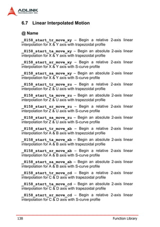 6.7 Linear Interpolated Motion

  @ Name
  _8158_start_tr_move_xy – Begin a relative 2-axis linear
  interpolation for X & Y axis with trapezoidal profile
  _8158_start_ta_move_xy – Begin an absolute 2-axis linear
  interpolation for X & Y axis with trapezoidal profile
  _8158_start_sr_move_xy – Begin a relative 2-axis linear
  interpolation for X & Y axis with S-curve profile
  _8158_start_sa_move_xy – Begin an absolute 2-axis linear
  interpolation for X & Y axis with S-curve profile
  _8158_start_tr_move_zu – Begin a relative 2-axis linear
  interpolation for Z & U axis with trapezoidal profile
  _8158_start_ta_move_zu – Begin an absolute 2-axis linear
  interpolation for Z & U axis with trapezoidal profile
  _8158_start_sr_move_zu – Begin a relative 2-axis linear
  interpolation for Z & U axis with S-curve profile
  _8158_start_sa_move_zu – Begin an absolute 2-axis linear
  interpolation for Z & U axis with S-curve profile
  _8158_start_tr_move_ab – Begin a relative 2-axis linear
  interpolation for A & B axis with trapezoidal profile
  _8158_start_ta_move_ab – Begin an absolute 2-axis linear
  interpolation for A & B axis with trapezoidal profile
  _8158_start_sr_move_ab – Begin a relative 2-axis linear
  interpolation for A & B axis with S-curve profile
  _8158_start_sa_move_ab – Begin an absolute 2-axis linear
  interpolation for A & B axis with S-curve profile
  _8158_start_tr_move_cd – Begin a relative 2-axis linear
  interpolation for C & D axis with trapezoidal profile
  _8158_start_ta_move_cd – Begin an absolute 2-axis linear
  interpolation for C & D axis with trapezoidal profile
  _8158_start_sr_move_cd – Begin a relative 2-axis linear
  interpolation for C & D axis with S-curve profile



138                                            Function Library
 