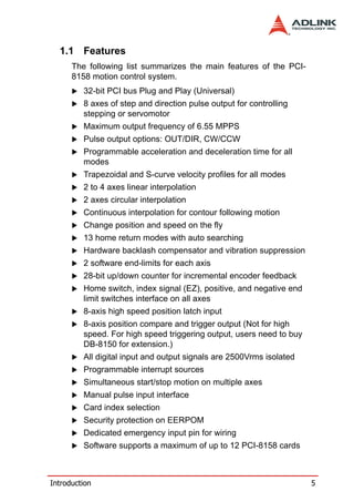 1.1 Features
      The following list summarizes the main features of the PCI-
      8158 motion control system.
         32-bit PCI bus Plug and Play (Universal)
         8 axes of step and direction pulse output for controlling
         stepping or servomotor
         Maximum output frequency of 6.55 MPPS
         Pulse output options: OUT/DIR, CW/CCW
         Programmable acceleration and deceleration time for all
         modes
         Trapezoidal and S-curve velocity profiles for all modes
         2 to 4 axes linear interpolation
         2 axes circular interpolation
         Continuous interpolation for contour following motion
         Change position and speed on the fly
         13 home return modes with auto searching
         Hardware backlash compensator and vibration suppression
         2 software end-limits for each axis
         28-bit up/down counter for incremental encoder feedback
         Home switch, index signal (EZ), positive, and negative end
         limit switches interface on all axes
         8-axis high speed position latch input
         8-axis position compare and trigger output (Not for high
         speed. For high speed triggering output, users need to buy
         DB-8150 for extension.)
         All digital input and output signals are 2500Vrms isolated
         Programmable interrupt sources
         Simultaneous start/stop motion on multiple axes
         Manual pulse input interface
         Card index selection
         Security protection on EERPOM
         Dedicated emergency input pin for wiring
         Software supports a maximum of up to 12 PCI-8158 cards



Introduction                                                          5
 