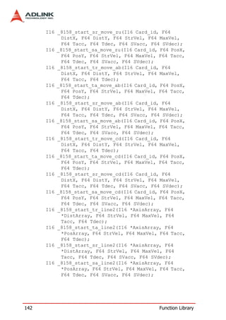 I16 _8158_start_sr_move_zu(I16 Card_id, F64
           DistX, F64 DistY, F64 StrVel, F64 MaxVel,
           F64 Tacc, F64 Tdec, F64 SVacc, F64 SVdec);
      I16 _8158_start_sa_move_zu(I16 Card_id, F64 PosX,
           F64 PosY, F64 StrVel, F64 MaxVel, F64 Tacc,
           F64 Tdec, F64 SVacc, F64 SVdec);
      I16 _8158_start_tr_move_ab(I16 Card_id, F64
           DistX, F64 DistY, F64 StrVel, F64 MaxVel,
           F64 Tacc, F64 Tdec);
      I16 _8158_start_ta_move_ab(I16 Card_id, F64 PosX,
           F64 PosY, F64 StrVel, F64 MaxVel, F64 Tacc,
           F64 Tdec);
      I16 _8158_start_sr_move_ab(I16 Card_id, F64
           DistX, F64 DistY, F64 StrVel, F64 MaxVel,
           F64 Tacc, F64 Tdec, F64 SVacc, F64 SVdec);
      I16 _8158_start_sa_move_ab(I16 Card_id, F64 PosX,
           F64 PosY, F64 StrVel, F64 MaxVel, F64 Tacc,
           F64 Tdec, F64 SVacc, F64 SVdec);
      I16 _8158_start_tr_move_cd(I16 Card_id, F64
           DistX, F64 DistY, F64 StrVel, F64 MaxVel,
           F64 Tacc, F64 Tdec);
      I16 _8158_start_ta_move_cd(I16 Card_id, F64 PosX,
           F64 PosY, F64 StrVel, F64 MaxVel, F64 Tacc,
           F64 Tdec);
      I16 _8158_start_sr_move_cd(I16 Card_id, F64
           DistX, F64 DistY, F64 StrVel, F64 MaxVel,
           F64 Tacc, F64 Tdec, F64 SVacc, F64 SVdec);
      I16 _8158_start_sa_move_cd(I16 Card_id, F64 PosX,
           F64 PosY, F64 StrVel, F64 MaxVel, F64 Tacc,
           F64 Tdec, F64 SVacc, F64 SVdec);
      I16 _8158_start_tr_line2(I16 *AxisArray, F64
           *DistArray, F64 StrVel, F64 MaxVel, F64
           Tacc, F64 Tdec);
      I16 _8158_start_ta_line2(I16 *AxisArray, F64
           *PosArray, F64 StrVel, F64 MaxVel, F64 Tacc,
           F64 Tdec);
      I16 _8158_start_sr_line2(I16 *AxisArray, F64
           *DistArray, F64 StrVel, F64 MaxVel, F64
           Tacc, F64 Tdec, F64 SVacc, F64 SVdec);
      I16 _8158_start_sa_line2(I16 *AxisArray, F64
           *PosArray, F64 StrVel, F64 MaxVel, F64 Tacc,
           F64 Tdec, F64 SVacc, F64 SVdec);




142                                          Function Library
 