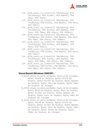 I16 _8158_start_tr_line3(I16 *AxisArray, F64
              *DistArray, F64 StrVel, F64 MaxVel, F64
              Tacc, F64 Tdec);
         I16 _8158_start_ta_line3(I16 *AxisArray, F64
              *PosArray, F64 StrVel, F64 MaxVel, F64 Tacc,
              F64 Tdec);
         I16 _8158_start_sr_line3(I16 *AxisArray, F64
              *DistArray, F64 StrVel, F64 MaxVel, F64
              Tacc, F64 Tdec, F64 SVacc, F64 SVdec);
         I16 _8158_start_sa_line3(I16 *AxisArray, F64
              *PosArray, F64 StrVel, F64 MaxVel, F64 Tacc,
              F64 Tdec, F64 SVacc, F64 SVdec);
         I16 _8158_start_tr_line4(I16 *AxisArray, F64
              *DistArray, F64 StrVel, F64 MaxVel, F64
              Tacc, F64 Tdec);
         I16 _8158_start_ta_line4(I16 *AxisArray, F64
              *PosArray, F64 StrVel, F64 MaxVel, F64 Tacc,
              F64 Tdec);
         I16 _8158_start_sr_line4(I16 *AxisArray, F64
              *DistArray, F64 StrVel, F64 MaxVel, F64
              Tacc, F64 Tdec, F64 SVacc, F64 SVdec);
         I16 _8158_start_sa_line4(I16 *AxisArray, F64
              *PosArray, F64 StrVel, F64 MaxVel, F64 Tacc,
              F64 Tdec, F64 SVacc, F64 SVdec);

      Visual Basic6 (Windows 2000/XP)
         B_8158_start_tr_move_xy(ByVal Card_id As Integer,
              ByVal DistX As Double, ByVal DistY As
              Double, ByVal StrVel As Double, ByVal MaxVel
              As Double, ByVal Tacc As Double, ByVal Tdec
              As Double) As Integer
         B_8158_start_ta_move_xy(ByVal Card_id As Integer,
              ByVal PosX As Double, ByVal PosY As Double,
              ByVal StrVel As Double, ByVal MaxVel As
              Double, ByVal Tacc As Double, ByVal Tdec As
              Double) As Integer
         B_8158_start_sr_move_xy(ByVal Card_id As Integer,
              ByVal DistX As Double, ByVal DistY As
              Double, ByVal StrVel As Double, ByVal MaxVel
              As Double, ByVal Tacc As Double, ByVal Tdec
              As Double, ByVal SVacc As Double, ByVal
              SVdec As Double) As Integer




Function Library                                             143
 