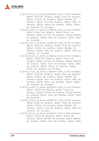 B_8158_start_sa_move_xy(ByVal Card_id As Integer,
           ByVal PosX As Double, ByVal PosY As Double,
           ByVal StrVel As Double, ByVal MaxVel As
           Double, ByVal Tacc As Double, ByVal Tdec As
           Double, ByVal SVacc As Double, ByVal SVdec
           As Double) As Integer
      B_8158_start_tr_move_zu(ByVal Card_id As Integer,
           ByVal DistX As Double, ByVal DistY As
           Double, ByVal StrVel As Double, ByVal MaxVel
           As Double, ByVal Tacc As Double, ByVal Tdec
           As Double);
      B_8158_start_ta_move_zu(ByVal Card_id As Integer,
           ByVal PosX As Double, ByVal PosY As Double,
           ByVal StrVel As Double, ByVal MaxVel As
           Double, ByVal Tacc As Double, ByVal Tdec As
           Double) As Integer
      B_8158_start_sr_move_zu(ByVal Card_id As Integer,
           ByVal DistX As Double, ByVal DistY As
           Double, ByVal StrVel As Double, ByVal MaxVel
           As Double, ByVal Tacc As Double, ByVal Tdec
           As Double, ByVal SVacc As Double, ByVal
           SVdec As Double) As Integer
      B_8158_start_sa_move_zu(ByVal Card_id As Integer,
           ByVal PosX As Double, ByVal PosY As Double,
           ByVal StrVel As Double, ByVal MaxVel As
           Double, ByVal Tacc As Double, ByVal Tdec As
           Double, ByVal SVacc As Double, ByVal SVdec
           As Double) As Integer
      B_8158_start_tr_move_ab(ByVal Card_id As Integer,
           ByVal DistX As Double, ByVal DistY As
           Double, ByVal StrVel As Double, ByVal MaxVel
           As Double, ByVal Tacc As Double, ByVal Tdec
           As Double);
      B_8158_start_ta_move_ab(ByVal Card_id As Integer,
           ByVal PosX As Double, ByVal PosY As Double,
           ByVal StrVel As Double, ByVal MaxVel As
           Double, ByVal Tacc As Double, ByVal Tdec As
           Double) As Integer
      B_8158_start_sr_move_ab(ByVal Card_id As Integer,
           ByVal DistX As Double, ByVal DistY As
           Double, ByVal StrVel As Double, ByVal MaxVel
           As Double, ByVal Tacc As Double, ByVal Tdec




144                                          Function Library
 