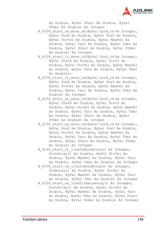 As Double, ByVal SVacc As Double, ByVal
              SVdec As Double) As Integer
         B_8158_start_sa_move_ab(ByVal Card_id As Integer,
              ByVal PosX As Double, ByVal PosY As Double,
              ByVal StrVel As Double, ByVal MaxVel As
              Double, ByVal Tacc As Double, ByVal Tdec As
              Double, ByVal SVacc As Double, ByVal SVdec
              As Double) As Integer
         B_8158_start_tr_move_cd(ByVal Card_id As Integer,
              ByVal DistX As Double, ByVal DistY As
              Double, ByVal StrVel As Double, ByVal MaxVel
              As Double, ByVal Tacc As Double, ByVal Tdec
              As Double);
         B_8158_start_ta_move_cd(ByVal Card_id As Integer,
              ByVal PosX As Double, ByVal PosY As Double,
              ByVal StrVel As Double, ByVal MaxVel As
              Double, ByVal Tacc As Double, ByVal Tdec As
              Double) As Integer
         B_8158_start_sr_move_cd(ByVal Card_id As Integer,
              ByVal DistX As Double, ByVal DistY As
              Double, ByVal StrVel As Double, ByVal MaxVel
              As Double, ByVal Tacc As Double, ByVal Tdec
              As Double, ByVal SVacc As Double, ByVal
              SVdec As Double) As Integer
         B_8158_start_sa_move_cd(ByVal Card_id As Integer,
              ByVal PosX As Double, ByVal PosY As Double,
              ByVal StrVel As Double, ByVal MaxVel As
              Double, ByVal Tacc As Double, ByVal Tdec As
              Double, ByVal SVacc As Double, ByVal SVdec
              As Double) As Integer
         B_8158_start_tr_line2(AxisArray() As Integer,
              DistArray() As Double, ByVal StrVel As
              Double, ByVal MaxVel As Double, ByVal Tacc
              As Double, ByVal Tdec As Double) As Integer
         B_8158_start_ta_line2(AxisArray() As Integer,
              PosArray() As Double, ByVal StrVel As
              Double, ByVal MaxVel As Double, ByVal Tacc
              As Double, ByVal Tdec As Double) As Integer
         B_8158_start_sr_line2((AxisArray() As Integer,
              DistArray() As Double, ByVal StrVel As
              Double, ByVal MaxVel As Double, ByVal Tacc
              As Double, ByVal Tdec As Double, ByVal Svacc
              As Double, ByVal Svdec As Double) As Integer




Function Library                                         145
 