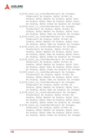B_8158_start_sa_line2(AxisArray() As Integer,
           PosArray() As Double, ByVal StrVel As
           Double, ByVal MaxVel As Double, ByVal Tacc
           As Double, ByVal Tdec As Double, ByVal Svacc
           As Double, ByVal Svdec As Double) As Integer
      B_8158_start_tr_line3(AxisArray() As Integer,
           DistArray() As Double, ByVal StrVel As
           Double, ByVal MaxVel As Double, ByVal Tacc
           As Double, ByVal Tdec As Double) As Integer
      B_8158_start_ta_line3(AxisArray() As Integer,
           PosArray() As Double, ByVal StrVel As
           Double, ByVal MaxVel As Double, ByVal Tacc
           As Double, ByVal Tdec As Double) As Integer
      B_8158_start_sr_line3((AxisArray() As Integer,
           DistArray() As Double, ByVal StrVel As
           Double, ByVal MaxVel As Double, ByVal Tacc
           As Double, ByVal Tdec As Double, ByVal Svacc
           As Double, ByVal Svdec As Double) As Integer
      B_8158_start_sa_line3(AxisArray() As Integer,
           PosArray() As Double, ByVal StrVel As
           Double, ByVal MaxVel As Double, ByVal Tacc
           As Double, ByVal Tdec As Double, ByVal Svacc
           As Double, ByVal Svdec As Double) As Integer
      B_8158_start_tr_line4(AxisArray() As Integer,
           DistArray() As Double, ByVal StrVel As
           Double, ByVal MaxVel As Double, ByVal Tacc
           As Double, ByVal Tdec As Double) As Integer
      B_8158_start_ta_line4(AxisArray() As Integer,
           PosArray() As Double, ByVal StrVel As
           Double, ByVal MaxVel As Double, ByVal Tacc
           As Double, ByVal Tdec As Double) As Integer
      B_8158_start_sr_line4((AxisArray() As Integer,
           DistArray() As Double, ByVal StrVel As
           Double, ByVal MaxVel As Double, ByVal Tacc
           As Double, ByVal Tdec As Double, ByVal Svacc
           As Double, ByVal Svdec As Double) As Integer
      B_8158_start_sa_line4(AxisArray() As Integer,
           PosArray() As Double, ByVal StrVel As
           Double, ByVal MaxVel As Double, ByVal Tacc
           As Double, ByVal Tdec As Double, ByVal Svacc
           As Double, ByVal Svdec As Double) As Integer




146                                          Function Library
 
