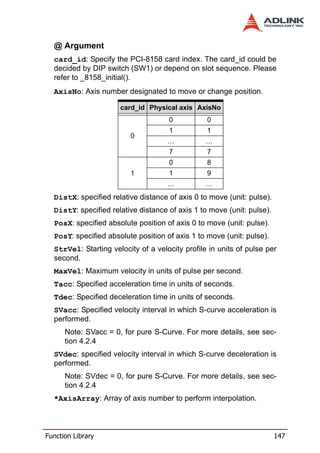 @ Argument
  card_id: Specify the PCI-8158 card index. The card_id could be
  decided by DIP switch (SW1) or depend on slot sequence. Please
  refer to _8158_initial().
  AxisNo: Axis number designated to move or change position.

                      card_id Physical axis AxisNo
                                     0           0
                                     1           1
                         0
                                     …           …
                                     7           7
                                     0           8
                         1           1           9
                                     …           …
  DistX: specified relative distance of axis 0 to move (unit: pulse).
  DistY: specified relative distance of axis 1 to move (unit: pulse).
  PosX: specified absolute position of axis 0 to move (unit: pulse).
  PosY: specified absolute position of axis 1 to move (unit: pulse).
  StrVel: Starting velocity of a velocity profile in units of pulse per
  second.
  MaxVel: Maximum velocity in units of pulse per second.
  Tacc: Specified acceleration time in units of seconds.
  Tdec: Specified deceleration time in units of seconds.
  SVacc: Specified velocity interval in which S-curve acceleration is
  performed.
      Note: SVacc = 0, for pure S-Curve. For more details, see sec-
      tion 4.2.4
  SVdec: specified velocity interval in which S-curve deceleration is
  performed.
      Note: SVdec = 0, for pure S-Curve. For more details, see sec-
      tion 4.2.4
  *AxisArray: Array of axis number to perform interpolation.



Function Library                                                        147
 