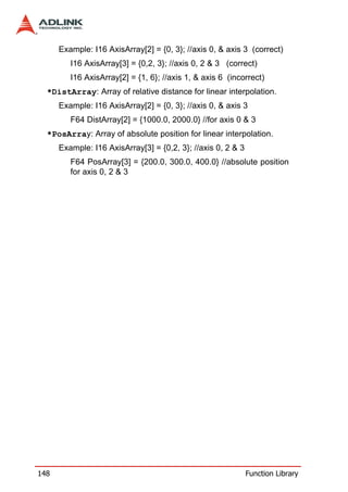 Example: I16 AxisArray[2] = {0, 3}; //axis 0, & axis 3 (correct)
         I16 AxisArray[3] = {0,2, 3}; //axis 0, 2 & 3 (correct)
         I16 AxisArray[2] = {1, 6}; //axis 1, & axis 6 (incorrect)
  *DistArray: Array of relative distance for linear interpolation.
      Example: I16 AxisArray[2] = {0, 3}; //axis 0, & axis 3
         F64 DistArray[2] = {1000.0, 2000.0} //for axis 0 & 3
  *PosArray: Array of absolute position for linear interpolation.
      Example: I16 AxisArray[3] = {0,2, 3}; //axis 0, 2 & 3
         F64 PosArray[3] = {200.0, 300.0, 400.0} //absolute position
         for axis 0, 2 & 3




148                                                           Function Library
 