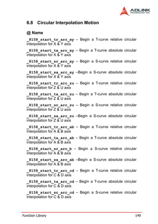 6.8 Circular Interpolation Motion

  @ Name
  _8158_start_tr_arc_xy – Begin a T-curve relative circular
  interpolation for X & Y axis
  _8158_start_ta_arc_xy – Begin a T-curve absolute circular
  interpolation for X & Y axis
  _8158_start_sr_arc_xy – Begin a S-curve relative circular
  interpolation for X & Y axis
  _8158_start_sa_arc_xy –Begin a S-curve absolute circular
  interpolation for X & Y axis
  _8158_start_tr_arc_zu – Begin a T-curve relative circular
  interpolation for Z & U axis
  _8158_start_ta_arc_zu – Begin a T-curve absolute circular
  interpolation for Z & U axis
  _8158_start_sr_arc_zu – Begin a S-curve relative circular
  interpolation for Z & U axis
  _8158_start_sa_arc_zu –Begin a S-curve absolute circular
  interpolation for Z & U axis
  _8158_start_tr_arc_ab – Begin a T-curve relative circular
  interpolation for A & B axis
  _8158_start_ta_arc_ab – Begin a T-curve absolute circular
  interpolation for A & B axis
  _8158_start_sr_arc_b – Begin a S-curve relative circular
  interpolation for A & B axis
  _8158_start_sa_arc_ab –Begin a S-curve absolute circular
  interpolation for A & B axis
  _8158_start_tr_arc_cd – Begin a T-curve relative circular
  interpolation for C & D axis
  _8158_start_ta_arc_cd – Begin a T-curve absolute circular
  interpolation for C & D axis
  _8158_start_sr_arc_cd – Begin a S-curve relative circular
  interpolation for C & D axis



Function Library                                          149
 