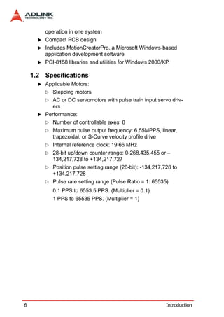 operation in one system
        Compact PCB design
        Includes MotionCreatorPro, a Microsoft Windows-based
        application development software
        PCI-8158 libraries and utilities for Windows 2000/XP.

    1.2 Specifications
        Applicable Motors:
           Stepping motors
           AC or DC servomotors with pulse train input servo driv-
           ers
        Performance:
           Number of controllable axes: 8
           Maximum pulse output frequency: 6.55MPPS, linear,
           trapezoidal, or S-Curve velocity profile drive
           Internal reference clock: 19.66 MHz
           28-bit up/down counter range: 0-268,435,455 or –
           134,217,728 to +134,217,727
           Position pulse setting range (28-bit): -134,217,728 to
           +134,217,728
           Pulse rate setting range (Pulse Ratio = 1: 65535):
           0.1 PPS to 6553.5 PPS. (Multiplier = 0.1)
           1 PPS to 65535 PPS. (Multiplier = 1)




6                                                           Introduction
 
