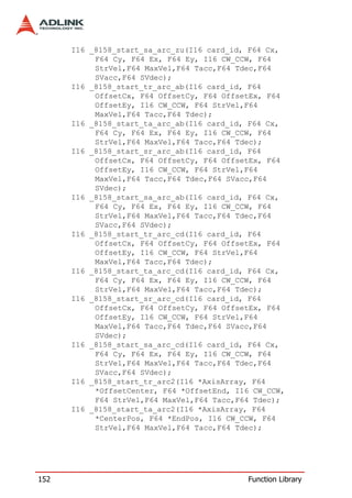 I16 _8158_start_sa_arc_zu(I16 card_id, F64 Cx,
           F64 Cy, F64 Ex, F64 Ey, I16 CW_CCW, F64
           StrVel,F64 MaxVel,F64 Tacc,F64 Tdec,F64
           SVacc,F64 SVdec);
      I16 _8158_start_tr_arc_ab(I16 card_id, F64
           OffsetCx, F64 OffsetCy, F64 OffsetEx, F64
           OffsetEy, I16 CW_CCW, F64 StrVel,F64
           MaxVel,F64 Tacc,F64 Tdec);
      I16 _8158_start_ta_arc_ab(I16 card_id, F64 Cx,
           F64 Cy, F64 Ex, F64 Ey, I16 CW_CCW, F64
           StrVel,F64 MaxVel,F64 Tacc,F64 Tdec);
      I16 _8158_start_sr_arc_ab(I16 card_id, F64
           OffsetCx, F64 OffsetCy, F64 OffsetEx, F64
           OffsetEy, I16 CW_CCW, F64 StrVel,F64
           MaxVel,F64 Tacc,F64 Tdec,F64 SVacc,F64
           SVdec);
      I16 _8158_start_sa_arc_ab(I16 card_id, F64 Cx,
           F64 Cy, F64 Ex, F64 Ey, I16 CW_CCW, F64
           StrVel,F64 MaxVel,F64 Tacc,F64 Tdec,F64
           SVacc,F64 SVdec);
      I16 _8158_start_tr_arc_cd(I16 card_id, F64
           OffsetCx, F64 OffsetCy, F64 OffsetEx, F64
           OffsetEy, I16 CW_CCW, F64 StrVel,F64
           MaxVel,F64 Tacc,F64 Tdec);
      I16 _8158_start_ta_arc_cd(I16 card_id, F64 Cx,
           F64 Cy, F64 Ex, F64 Ey, I16 CW_CCW, F64
           StrVel,F64 MaxVel,F64 Tacc,F64 Tdec);
      I16 _8158_start_sr_arc_cd(I16 card_id, F64
           OffsetCx, F64 OffsetCy, F64 OffsetEx, F64
           OffsetEy, I16 CW_CCW, F64 StrVel,F64
           MaxVel,F64 Tacc,F64 Tdec,F64 SVacc,F64
           SVdec);
      I16 _8158_start_sa_arc_cd(I16 card_id, F64 Cx,
           F64 Cy, F64 Ex, F64 Ey, I16 CW_CCW, F64
           StrVel,F64 MaxVel,F64 Tacc,F64 Tdec,F64
           SVacc,F64 SVdec);
      I16 _8158_start_tr_arc2(I16 *AxisArray, F64
           *OffsetCenter, F64 *OffsetEnd, I16 CW_CCW,
           F64 StrVel,F64 MaxVel,F64 Tacc,F64 Tdec);
      I16 _8158_start_ta_arc2(I16 *AxisArray, F64
           *CenterPos, F64 *EndPos, I16 CW_CCW, F64
           StrVel,F64 MaxVel,F64 Tacc,F64 Tdec);




152                                         Function Library
 