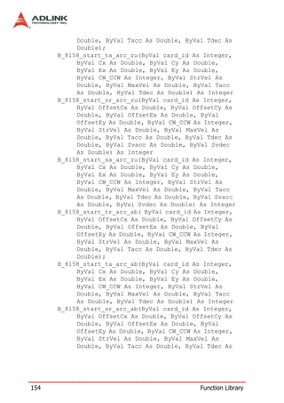 Double, ByVal Tacc As Double, ByVal Tdec As
           Double);
      B_8158_start_ta_arc_zu(ByVal card_id As Integer,
           ByVal Cx As Double, ByVal Cy As Double,
           ByVal Ex As Double, ByVal Ey As Double,
           ByVal CW_CCW As Integer, ByVal StrVel As
           Double, ByVal MaxVel As Double, ByVal Tacc
           As Double, ByVal Tdec As Double) As Integer
      B_8158_start_sr_arc_zu(ByVal card_id As Integer,
           ByVal OffsetCx As Double, ByVal OffsetCy As
           Double, ByVal OffsetEx As Double, ByVal
           OffsetEy As Double, ByVal CW_CCW As Integer,
           ByVal StrVel As Double, ByVal MaxVel As
           Double, ByVal Tacc As Double, ByVal Tdec As
           Double, ByVal Svacc As Double, ByVal Svdec
           As Double) As Integer
      B_8158_start_sa_arc_zu(ByVal card_id As Integer,
           ByVal Cx As Double, ByVal Cy As Double,
           ByVal Ex As Double, ByVal Ey As Double,
           ByVal CW_CCW As Integer, ByVal StrVel As
           Double, ByVal MaxVel As Double, ByVal Tacc
           As Double, ByVal Tdec As Double, ByVal Svacc
           As Double, ByVal Svdec As Double) As Integer
      B_8158_start_tr_arc_ab( ByVal card_id As Integer,
           ByVal OffsetCx As Double, ByVal OffsetCy As
           Double, ByVal OffsetEx As Double, ByVal
           OffsetEy As Double, ByVal CW_CCW As Integer,
           ByVal StrVel As Double, ByVal MaxVel As
           Double, ByVal Tacc As Double, ByVal Tdec As
           Double);
      B_8158_start_ta_arc_ab(ByVal card_id As Integer,
           ByVal Cx As Double, ByVal Cy As Double,
           ByVal Ex As Double, ByVal Ey As Double,
           ByVal CW_CCW As Integer, ByVal StrVel As
           Double, ByVal MaxVel As Double, ByVal Tacc
           As Double, ByVal Tdec As Double) As Integer
      B_8158_start_sr_arc_ab(ByVal card_id As Integer,
           ByVal OffsetCx As Double, ByVal OffsetCy As
           Double, ByVal OffsetEx As Double, ByVal
           OffsetEy As Double, ByVal CW_CCW As Integer,
           ByVal StrVel As Double, ByVal MaxVel As
           Double, ByVal Tacc As Double, ByVal Tdec As




154                                          Function Library
 