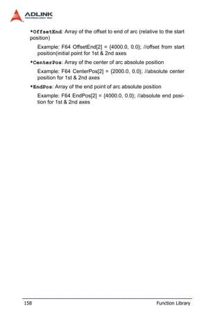 *OffsetEnd: Array of the offset to end of arc (relative to the start
  position)
      Example: F64 OffsetEnd[2] = {4000.0, 0.0}; //offset from start
      position(initial point for 1st & 2nd axes
  *CenterPos: Array of the center of arc absolute position
      Example: F64 CenterPos[2] = {2000.0, 0.0}; //absolute center
      position for 1st & 2nd axes
  *EndPos: Array of the end point of arc absolute position
      Example: F64 EndPos[2] = {4000.0, 0.0}; //absolute end posi-
      tion for 1st & 2nd axes




158                                                      Function Library
 