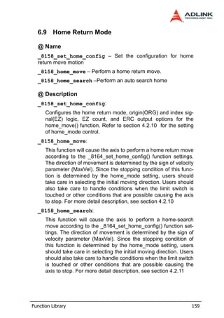 6.9 Home Return Mode

  @ Name
  _8158_set_home_config – Set the configuration for home
  return move motion
  _8158_home_move – Perform a home return move.
  _8158_home_search –Perform an auto search home

  @ Description
  _8158_set_home_config:
      Configures the home return mode, origin(ORG) and index sig-
      nal(EZ) logic, EZ count, and ERC output options for the
      home_move() function. Refer to section 4.2.10 for the setting
      of home_mode control.
  _8158_home_move:
      This function will cause the axis to perform a home return move
      according to the _8164_set_home_config() function settings.
      The direction of movement is determined by the sign of velocity
      parameter (MaxVel). Since the stopping condition of this func-
      tion is determined by the home_mode setting, users should
      take care in selecting the initial moving direction. Users should
      also take care to handle conditions when the limit switch is
      touched or other conditions that are possible causing the axis
      to stop. For more detail description, see section 4.2.10
  _8158_home_search:
      This function will cause the axis to perform a home-search
      move according to the _8164_set_home_config() function set-
      tings. The direction of movement is determined by the sign of
      velocity parameter (MaxVel). Since the stopping condition of
      this function is determined by the home_mode setting, users
      should take care in selecting the initial moving direction. Users
      should also take care to handle conditions when the limit switch
      is touched or other conditions that are possible causing the
      axis to stop. For more detail description, see section 4.2.11




Function Library                                                      159
 