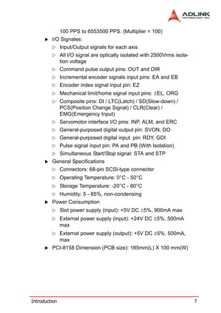 100 PPS to 6553500 PPS. (Multiplier = 100)
         I/O Signales:
               Input/Output signals for each axis
               All I/O signal are optically isolated with 2500Vrms isola-
               tion voltage
               Command pulse output pins: OUT and DIR
               Incremental encoder signals input pins: EA and EB
               Encoder index signal input pin: EZ
               Mechanical limit/home signal input pins: ±EL, ORG
               Composite pins: DI / LTC(Latch) / SD(Slow-down) /
               PCS(Position Change Signal) / CLR(Clear) /
               EMG(Emergency Input)
               Servomotor interface I/O pins: INP, ALM, and ERC
               General-purposed digital output pin: SVON, DO
               General-purposed digital input pin: RDY, GDI
               Pulse signal input pin: PA and PB (With Isolation)
               Simultaneous Start/Stop signal: STA and STP
         General Specifications
               Connectors: 68-pin SCSI-type connector
               Operating Temperature: 0°C - 50°C
               Storage Temperature: -20°C - 80°C
               Humidity: 5 - 85%, non-condensing
         Power Consumption
               Slot power supply (input): +5V DC ±5%, 900mA max
               External power supply (input): +24V DC ±5%, 500mA
               max
               External power supply (output): +5V DC ±5%, 500mA,
               max
         PCI-8158 Dimension (PCB size): 185mm(L) X 100 mm(W)




Introduction                                                                7
 